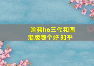 哈弗h6三代和国潮版哪个好 知乎